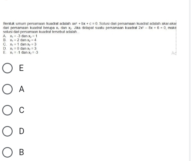 Bentuk umum persamaan kuadrat adalah ax^2+bx+c=0. Solusi dari persamaan kuadrat adalah akar-akar
dari persamaan kuadrat berupa X_1 dan x_2 Jika didapat suatu persamaan kuadrat 2x^2-8x+6=0 , maka
solusi dari persamaan kuadrat tersebut adalah.
A. x_1=-3 dan x_2=1
B. x_1=2 dan x_2=4
C. x_1=1 dan x_2=3
D. x_1=0 dan x_2=3
E. x_1=-1 dan x_2=-3
E
A
C
D
B