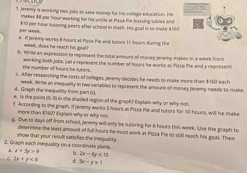 Tactice 
oe a f o e d e s = ạn Vện Dch n v 
1. Jeremy is working two jobs to save money for his college education. He 
makes $8 per hour working for his uncle at Pizza Pie bussing tables and
$10 per hour tutoring peers after school in math. His goal is to make $160
per week. 
a. If Jeremy works 8 hours at Pizza Pie and tutors 11 hours during the
week, does he reach his goal? 
b. Write an expression to represent the total amount of money Jeremy makes in a week from 
working both jobs. Let x represent the number of hours he works at Pizza Pie and y represent 
the number of hours he tutors. 
c. After researching the costs of colleges, Jeremy decides he needs to make more than $160 each
week. Write an inequality in two variables to represent the amount of money Jeremy needs to make. 
d. Graph the inequality from part (c). 
e. Is the point (0,0) in the shaded region of the graph? Explain why or why not. 
f. According to the graph, if Jeremy works 5 hours at Pizza Pie and tutors for 10 hours, will he make 
more than $160? Explain why or why not. 
g. Due to days off from school, Jeremy will only be tutoring for 6 hours this week. Use the graph to 
determine the least amount of full hours he must work at Pizza Pie to still reach his goal. Then 
show that your result satisfies the inequality. 
2. Graph each inequality on a coordinate plane. 
a. x+3y>9
b. 2x-6y≤ 15
C. 2x+y<6</tex> 
d. 3x-y≥ 1