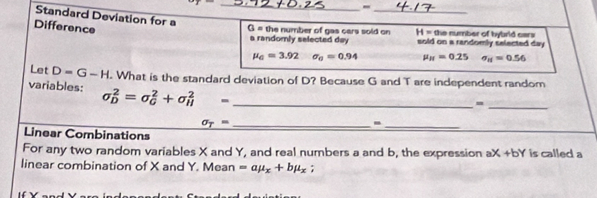 x^2
_ 
- 
_ 
Standard Deviation for a 
Difference
G = the number of gas cars sold on H= the number of hybrid cars 
a randomly selected day sold on a randomly selected day
mu _0=3.92 sigma _0=0.94 mu _H=0.25 sigma _H=0.56
Let D=G-H. What is the standard deviation of D? Because G and T are independent random 
variables: sigma _D^(2=sigma _G^2+sigma _H^2= _ 
_=
sigma _T)= _ 
_- 
Linear Combinations 
For any two random variables X and Y, and real numbers a and b, the expression aX +bY is called a 
linear combination of X and Y. Mean =amu _x+bmu _x;