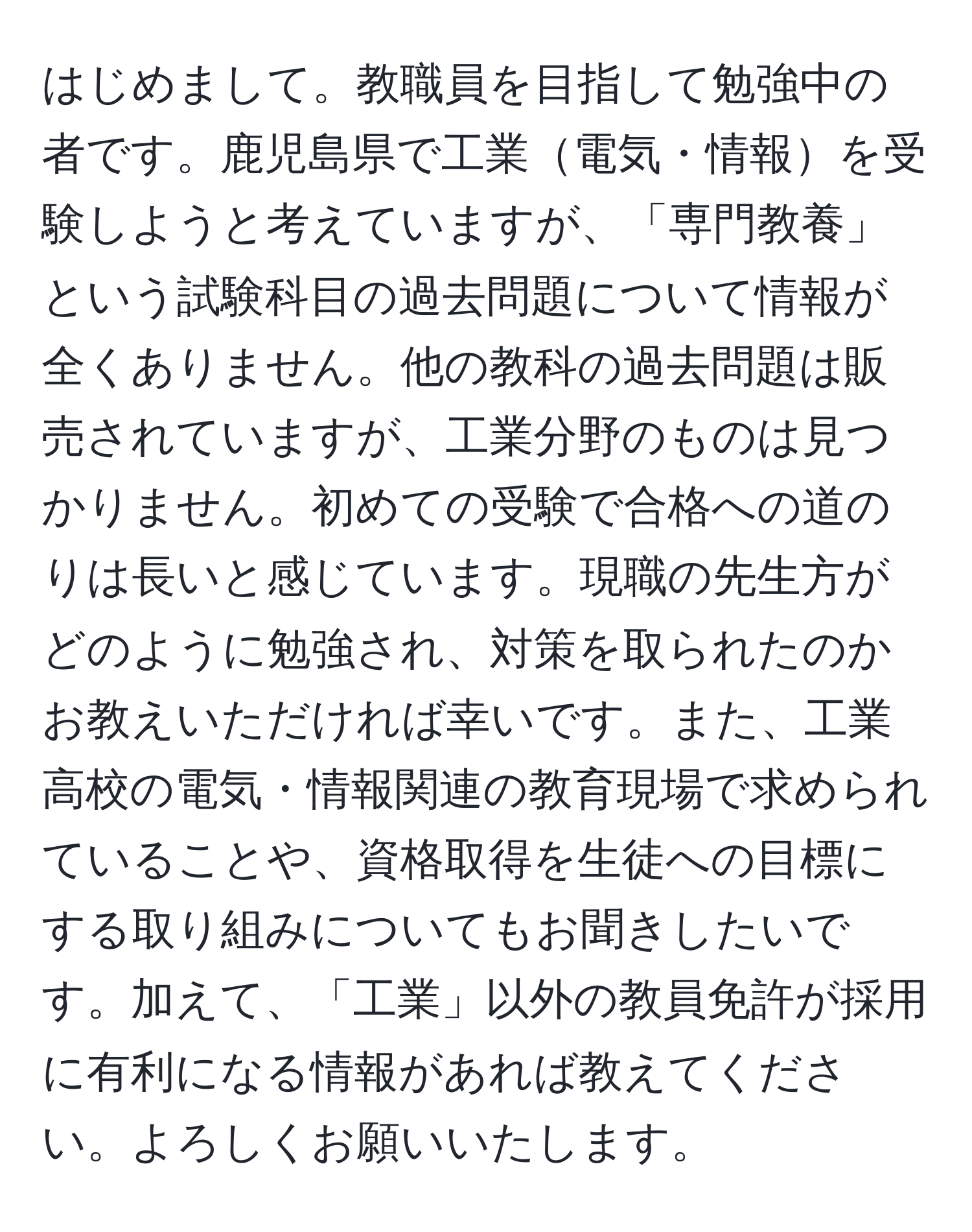 はじめまして。教職員を目指して勉強中の者です。鹿児島県で工業電気・情報を受験しようと考えていますが、「専門教養」という試験科目の過去問題について情報が全くありません。他の教科の過去問題は販売されていますが、工業分野のものは見つかりません。初めての受験で合格への道のりは長いと感じています。現職の先生方がどのように勉強され、対策を取られたのかお教えいただければ幸いです。また、工業高校の電気・情報関連の教育現場で求められていることや、資格取得を生徒への目標にする取り組みについてもお聞きしたいです。加えて、「工業」以外の教員免許が採用に有利になる情報があれば教えてください。よろしくお願いいたします。