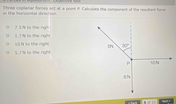 qumbrium: Objective test
Three coplanar forces act at a point P. Calculate the component of the resultant force
in the horizontal direction.
7.5 N to the righ:
1.7 N to the right
10 N to the right
5.7 N to the right
« Rack 5 of 12 Next >