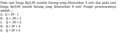 Pada saat harga Rp2,00, jumlah barang yang ditawarkan 5 unit dan pada saat
harga Rp3,00 jumlah barang yang ditawarkan 8 unit. Fungsi penawarannya
adalah ....
A. Q=3P-1
B. Q=-3P+1
C. Q=-3P+2
D. Q=3P+4
E. Q=3P+6