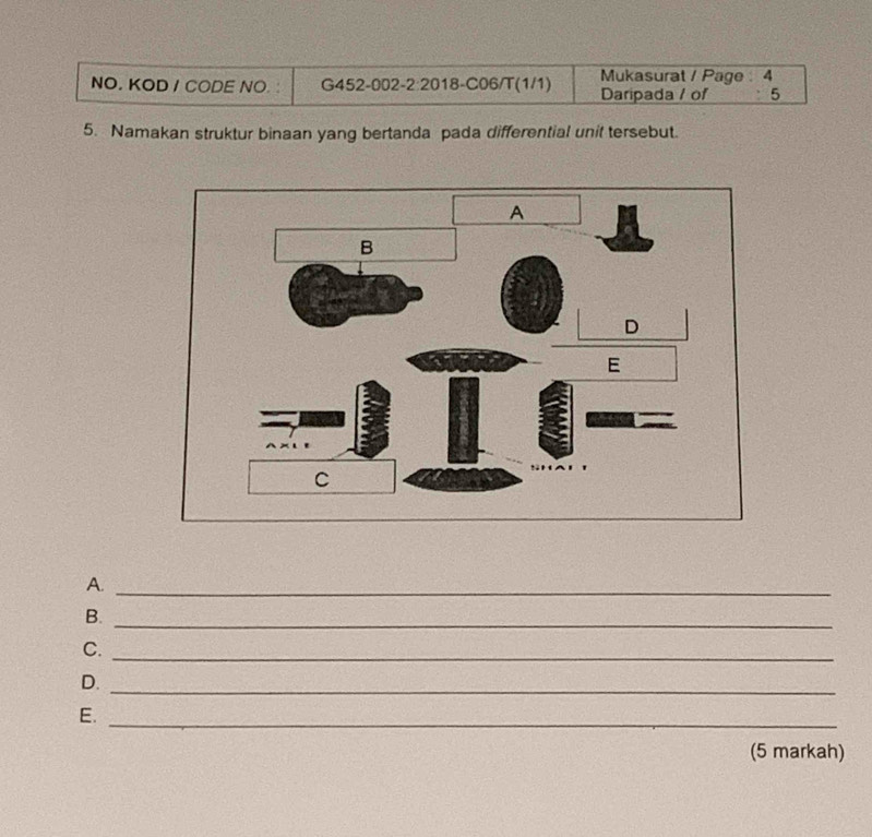 Mukasurat / Page : 4 
NO. KOD / CODE NO. : G452-002-2:2018-C06/T(1/1) Daripada / of 5 
5. Namakan struktur binaan yang bertanda pada differential unit tersebut. 
A._ 
B._ 
C._ 
D._ 
E._ 
(5 markah)