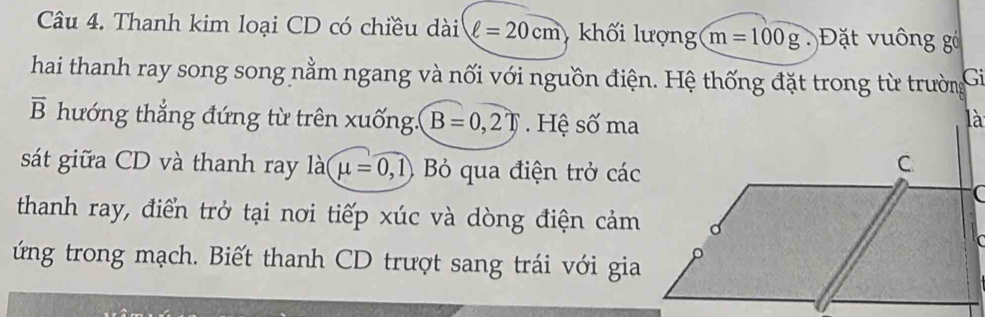 Thanh kim loại CD có chiều dài ell =20cm khối lượng m=100g ặt u ông g 
hai thanh ray song song nằm ngang và nối với nguồn điện. Hệ thống đặt trong từ trường Gi
vector B hướng thẳng đứng từ trên xuống. B=0,2T. Hệ số ma 
sát giữa CD và thanh ray là mu =0 ,1) Bỏ qua điện trở các 
thanh ray, điển trở tại nơi tiếp xúc và dòng điện cảm 
ứng trong mạch. Biết thanh CD trượt sang trái với gia