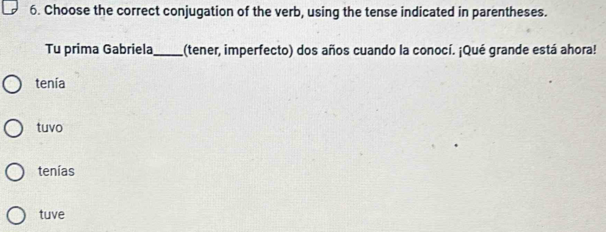 Choose the correct conjugation of the verb, using the tense indicated in parentheses.
Tu prima Gabriela_ (tener, imperfecto) dos años cuando la conocí. ¡Qué grande está ahora!
tenía
tuvo
tenías
tuve