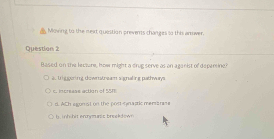 Moving to the next question prevents changes to this answer.
Question 2
Based on the lecture, how might a drug serve as an agonist of dopamine?
a. triggering downstream signaling pathways
c. increase action of SSRI
d. ACh agonist on the post-synaptic membrane
b. inhibit enzymatic breakdown