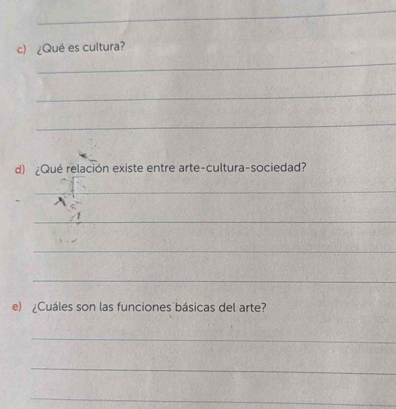 ¿Qué es cultura? 
_ 
_ 
_ 
d) ¿Qué relación existe entre arte-cultura-sociedad? 
_ 
_ 
_ 
_ 
e) ¿Cuáles son las funciones´básicas del arte? 
_ 
_ 
_