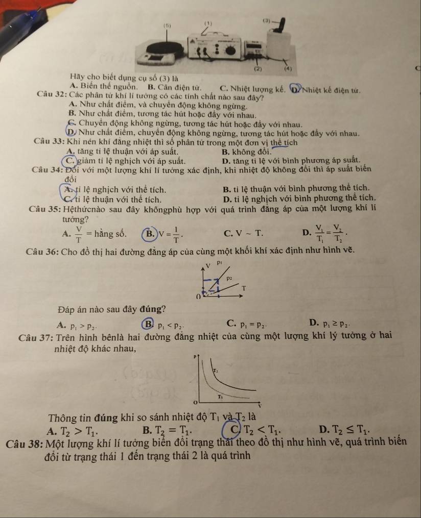 C
Hãy cho biết(3) là
A. Biến thế nguồn. B. Căn điện tử. C. Nhiệt lượng kế. D. Nhiệt kế điện tử.
Câu 32: Các phân tử khí lí tưởng có các tính chất nào sau đây?
A. Như chất điểm, và chuyển động không ngừng.
B. Như chất điểm, tương tác hút hoặc đầy với nhau.
C. Chuyền động không ngừng, tương tác hút hoặc đầy với nhau.
D Như chất điểm, chuyển động không ngừng, tương tác hút hoặc đầy với nhau.
Câu 33: Khi nén khí đẳng nhiệt thì số phân tử trong một đơn vị thể tích
A, tăng tỉ lệ thuận với áp suất. B. không đổi.
C. giảm tỉ lệ nghịch với áp suất. D. tăng tỉ lệ với bình phương áp suất.
Câu 34: Đổi với một lượng khí lí tướng xác định, khi nhiệt độ không đổi thì áp suất biến
đồi
A. tí lệ nghịch với thể tích. B. ti lệ thuận với bình phương thể tích.
C. tỉ lệ thuận với thể tích. D. ti lệ nghịch với bình phương thể tích.
Câu 35: Hệthứcnào sau đây khôngphù hợp với quá trình đẳng áp của một lượng khí lí
tưởng?
A.  V/T = hàng số. B. V= 1/T . C. Vsim T. D. frac V_1T_1=frac V_2T_2.
Câu 36: Cho đồ thị hai đường đẳng áp của cùng một khối khí xác định như hình vẽ.
V p!
p2
T
Đáp án nào sau đây đúng?
A. p_1>p_2. B p_1 C. p_1=p_2 D. p_1≥ p_2.
Câu 37: Trên hình bênlà hai đường đẳng nhiệt của cùng một lượng khí lý tưởng ở hai
nhiệt độ khác nhau,
Thông tin đúng khi so sánh nhiệt độ T_1 và T_2 là
A. T_2>T_1. B. T_2=T_1. C) T_2 D. T_2≤ T_1.
Câu 38: Một lượng khí lí tưởng biến đồi trạng thái theo đồ thị như hình vẽ, quá trình biến
đổi từ trạng thái 1 đến trạng thái 2 là quá trình