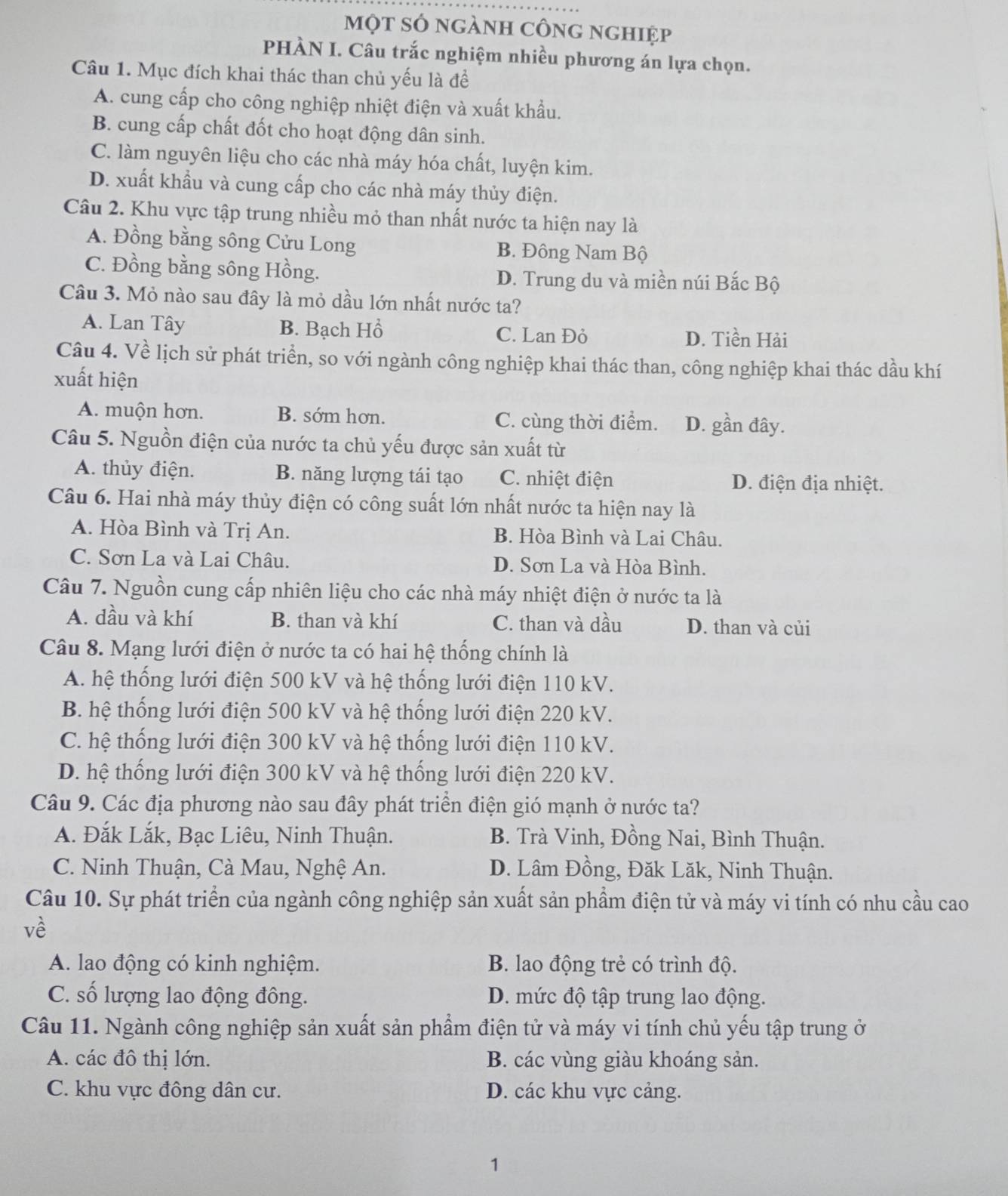 một sỏ ngành công nghiệp
PHÀN I. Câu trắc nghiệm nhiều phương án lựa chọn.
Câu 1. Mục đích khai thác than chủ yếu là để
A. cung cấp cho công nghiệp nhiệt điện và xuất khẩu.
B. cung cấp chất đốt cho hoạt động dân sinh.
C. làm nguyên liệu cho các nhà máy hóa chất, luyện kim.
D. xuất khẩu và cung cấp cho các nhà máy thủy điện.
Câu 2. Khu vực tập trung nhiều mỏ than nhất nước ta hiện nay là
A. Đồng bằng sông Cửu Long B. Đông Nam Bộ
C. Đồng bằng sông Hồng. D. Trung du và miền núi Bắc Bộ
Câu 3. Mỏ nào sau đây là mỏ dầu lớn nhất nước ta?
A. Lan Tây B. Bạch Hồ C. Lan Đỏ
D. Tiền Hải
Câu 4. Về lịch sử phát triển, so với ngành công nghiệp khai thác than, công nghiệp khai thác dầu khí
xuất hiện
A. muộn hơn. B. sớm hơn. C. cùng thời điểm. D. gần đây.
Câu 5. Nguồn điện của nước ta chủ yếu được sản xuất từ
A. thủy điện. B. năng lượng tái tạo C. nhiệt điện D. điện địa nhiệt.
Câu 6. Hai nhà máy thủy điện có công suất lớn nhất nước ta hiện nay là
A. Hòa Bình và Trị An. B. Hòa Bình và Lai Châu.
C. Sơn La và Lai Châu. D. Sơn La và Hòa Bình.
Câu 7. Nguồn cung cấp nhiên liệu cho các nhà máy nhiệt điện ở nước ta là
A. dầu và khí B. than và khí C. than và dầu D. than và củi
Câu 8. Mạng lưới điện ở nước ta có hai hệ thống chính là
A. hệ thống lưới điện 500 kV và hệ thống lưới điện 110 kV.
B. hệ thống lưới điện 500 kV và hệ thống lưới điện 220 kV.
C. hệ thống lưới điện 300 kV và hệ thống lưới điện 110 kV.
D. hệ thống lưới điện 300 kV và hệ thống lưới điện 220 kV.
Câu 9. Các địa phương nào sau đây phát triển điện gió mạnh ở nước ta?
A. Đắk Lắk, Bạc Liêu, Ninh Thuận. B. Trà Vinh, Đồng Nai, Bình Thuận.
C. Ninh Thuận, Cà Mau, Nghệ An. D. Lâm Đồng, Đăk Lăk, Ninh Thuận.
Câu 10. Sự phát triển của ngành công nghiệp sản xuất sản phầm điện tử và máy vi tính có nhu cầu cao
về
A. lao động có kinh nghiệm. B. lao động trẻ có trình độ.
C. số lượng lao động đông. D. mức độ tập trung lao động.
Câu 11. Ngành công nghiệp sản xuất sản phẩm điện tử và máy vi tính chủ yếu tập trung ở
A. các đô thị lớn. B. các vùng giàu khoáng sản.
C. khu vực đông dân cư. D. các khu vực cảng.
1