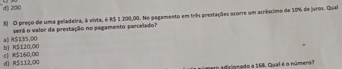 d) 200
3) O preço de uma geladeira, à vista, é R$ 1 200,00. No pagamento em três prestações ocorre um acréscimo de 10% de juros. Qual
será o valor da prestação no pagamento parcelado?
a) R$135,00
b) R$120,00
c) R$160,00
d) R$112,00
úmero adicionado a 168. Qual é o número?