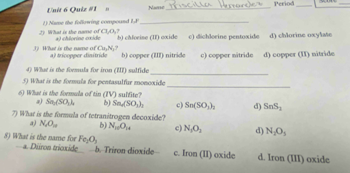 в Name_ Period_
_
1) Name the following compound IșF_
2) What is the name of Cl_2O_3 ?
a) chlorine oxide b) chlorine (II) oxide c) dichlorine pentoxide d) chlorine oxylate
3) What is the name of Cu_3N_2 ?
a) tricopper dinitride b) copper (III) nitride c) copper nitride d) copper (II) nitride
4) What is the formula for iron (III) sulfide
_
_
5) What is the formula for pentasulfur monoxide
6) What is the formula of tin (IV) sulfite?
a) Sn_2(SO_3)_4 b) Sn_4(SO_3)_2 c) Sn(SO_3)_2 d) SnS_2
7) What is the formula of tetranitrogen decoxide?
a) N_4O_10 b) N_10O_14 c) N_5O_2 d) N_2O_5
8) What is the name for Fe_2O_3
a. Diiron trioxide b. Triron dioxide c. Iron (II) oxide d. Iron (III) oxide