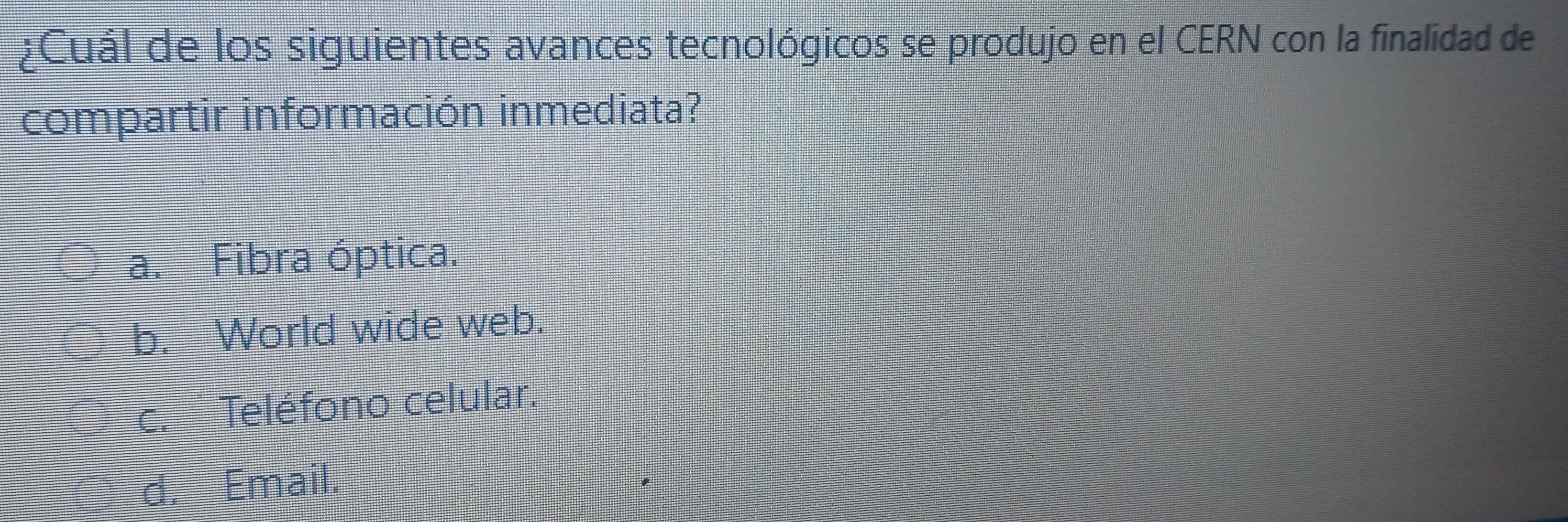 ¿Cuál de los siguientes avances tecnológicos se produjo en el CERN con la finalidad de
compartir información inmediata?
a. Fibra óptica.
b. World wide web.
C. Teléfono celular.
d. Email.