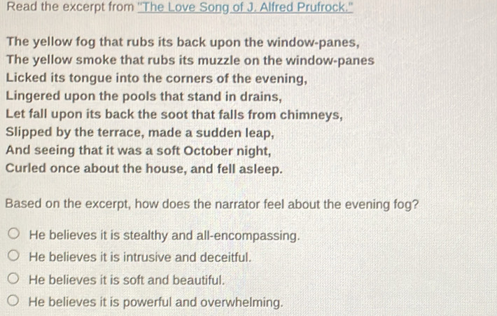 Read the excerpt from ''The Love Song of J. Alfred Prufrock.''
The yellow fog that rubs its back upon the window-panes,
The yellow smoke that rubs its muzzle on the window-panes
Licked its tongue into the corners of the evening,
Lingered upon the pools that stand in drains,
Let fall upon its back the soot that falls from chimneys,
Slipped by the terrace, made a sudden leap,
And seeing that it was a soft October night,
Curled once about the house, and fell asleep.
Based on the excerpt, how does the narrator feel about the evening fog?
He believes it is stealthy and all-encompassing.
He believes it is intrusive and deceitful.
He believes it is soft and beautiful.
He believes it is powerful and overwhelming.