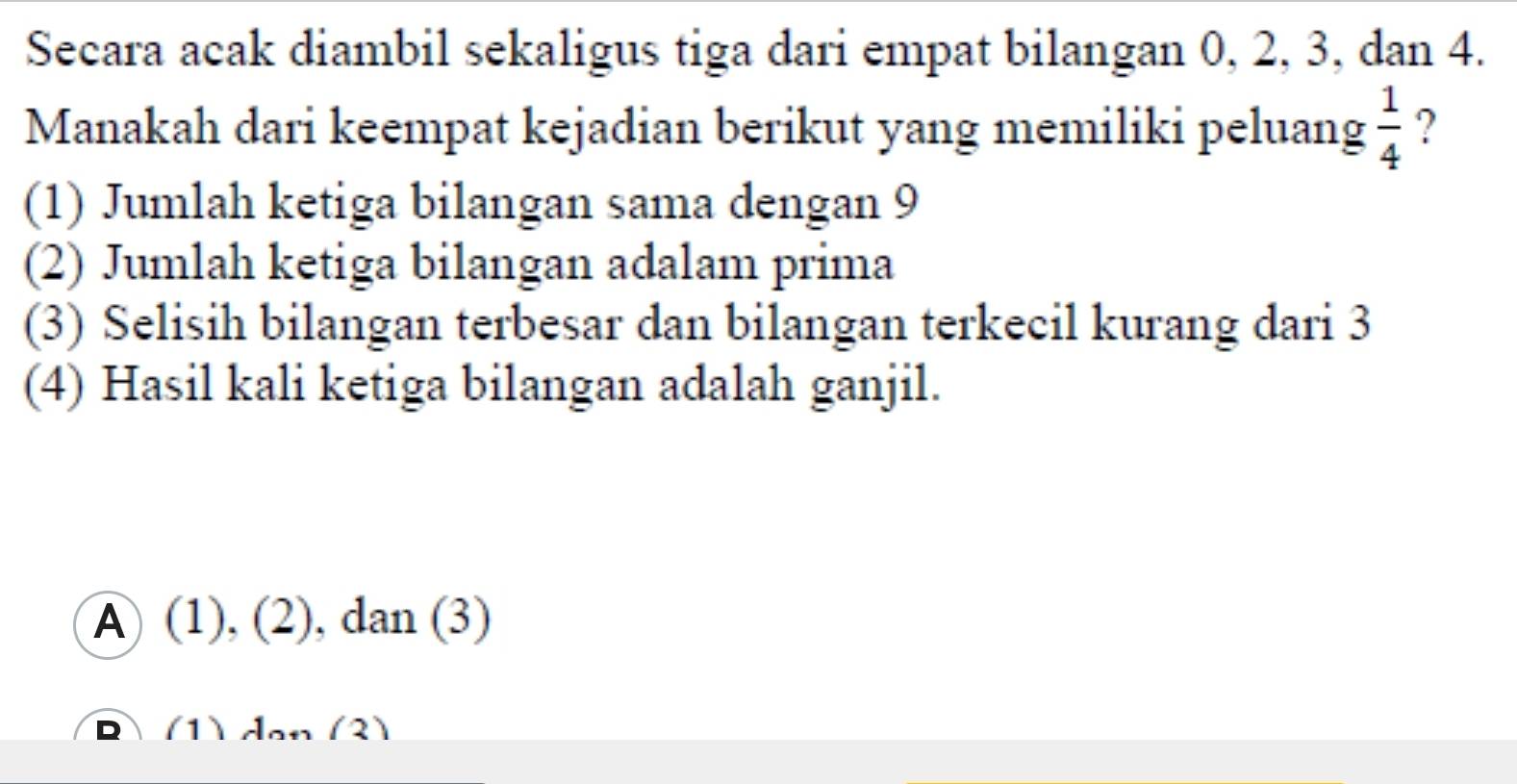 Secara acak diambil sekaligus tiga dari empat bilangan 0, 2, 3, dan 4.
Manakah dari keempat kejadian berikut yang memiliki peluang  1/4  ?
(1) Jumlah ketiga bilangan sama dengan 9
(2) Jumlah ketiga bilangan adalam prima
(3) Selisih bilangan terbesar dan bilangan terkecil kurang dari 3
(4) Hasil kali ketiga bilangan adalah ganjil.
A) (1), ( 2) , dan (3)
(1) đạn (3)