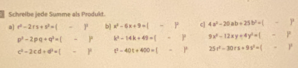 Schreibe jede Summe als Produkt. 
a) r^2-2rs+s^2=( -)^2 b) x^2-6x+9=( -)^2 c] 4a^2-20ab+25b^2=(-)^2
p^2-2pq+q^2= -)^2 k^2-14k+49= 1 、 )^2 9x^2-12xy+4y^2=(-)^2
c^2-2cd+d^2=( -)^2 t^2-40t+400= (-)^2 25r^2-30rs+9s^2=(-)^2