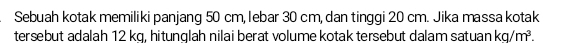 Sebuah kotak memiliki panjang 50 cm, lebar 30 cm, dan tinggi 20 cm. Jika massa kotak 
tersebut adalah 12 kq, hitunglah nilai berat volume kotak tersebut dalam satuan kg/m^3.