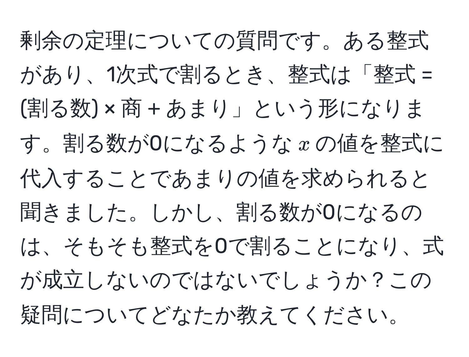 剰余の定理についての質問です。ある整式があり、1次式で割るとき、整式は「整式 = (割る数) × 商 + あまり」という形になります。割る数が0になるような$x$の値を整式に代入することであまりの値を求められると聞きました。しかし、割る数が0になるのは、そもそも整式を0で割ることになり、式が成立しないのではないでしょうか？この疑問についてどなたか教えてください。