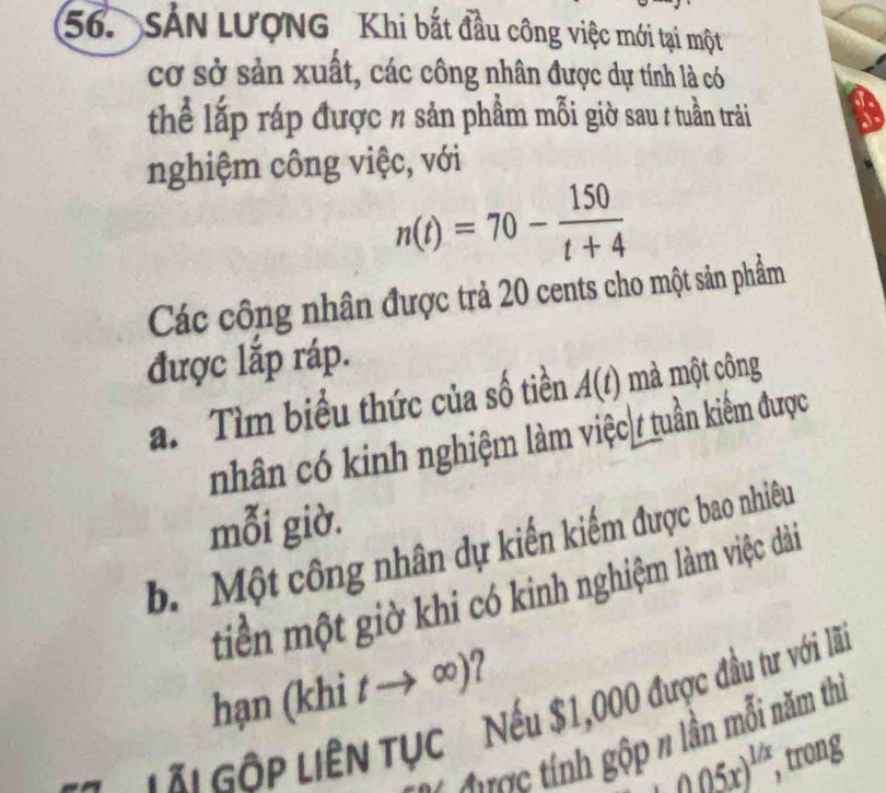 SảN LƯợNG Khi bắt đầu công việc mới tại một 
cơ sở sản xuất, các công nhân được dự tính là có 
thể lắp ráp được % sản phẩm mỗi giờ sau # tuần trải 
nghiệm công việc, với
n(t)=70- 150/t+4 
Các công nhân được trả 20 cents cho một sản phẩm 
được lắp ráp. 
a. Tìm biểu thức của số tiền A(t) mà một công 
nhân có kinh nghiệm làm việc / tuần kiểm được 
mỗi giờ. 
b. Một công nhân dự kiến kiếm được bao nhiêu 
tiền một giờ khi có kinh nghiệm làm việc dài 
hạn (khi tto ∈fty ) 2 
LL Gốp LiêN TụC Nếu $1,000 được đầu tư với lã 
ượ tính gộp n lần mỗi năm thị
_ (0.05x)^(1/x) , trong