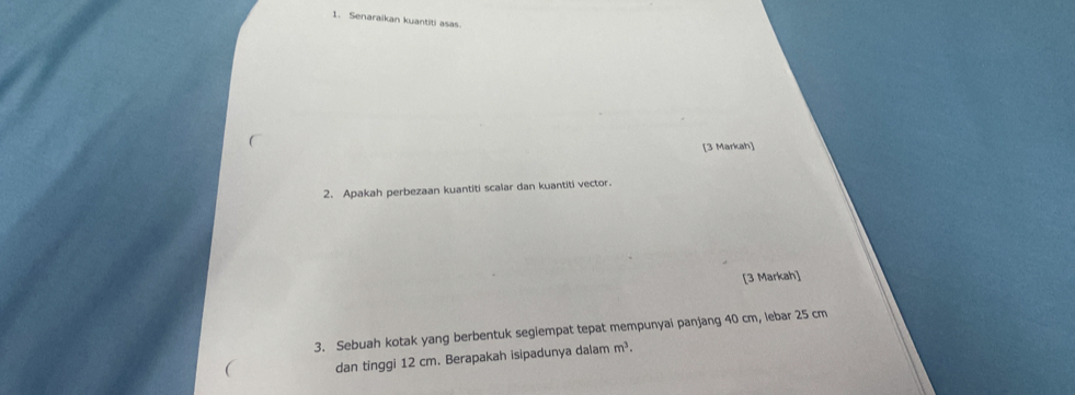 Senaraikan kuantiti asas. 
[3 Markah] 
2. Apakah perbezaan kuantiti scalar dan kuantiti vector. 
[3 Markah] 
3. Sebuah kotak yang berbentuk segiempat tepat mempunyai panjang 40 cm, lebar 25 cm
dan tinggi 12 cm. Berapakah isipadunya dalam m^3.