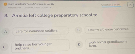 Amelia Earhart: Adventure in the Sky
Francene Sabin Lexe 8201 / Word Count 4444 Question 9 of 10 ×
9. Amelia left college preparatory school to
A care for wounded soldiers. B become a theatre performer.
help raise her younger D work on her grandfather's
C brothers. farm.