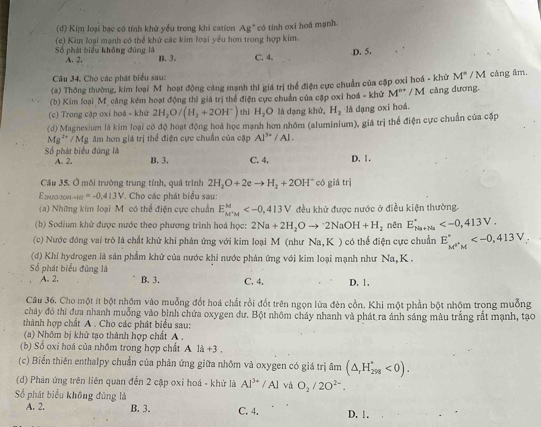 Kim loại bạc có tính khử yếu trong khi cation Ag * có tính oxi hoá mạnh.
(e) Kim loại mạnh có thể khử các kim loại yểu hơn trong hợp kim.
Số phát biểu không đúng là C. 4.
A. 2. B. 3..D. 5.
Câu 34. Chò các phát biểu sau:
(a) Thông thường, kim loại M hoạt động cảng mạnh thì giá trị thế điện cực chuẩn của cặp oxi hoá - khử M^n / M càng âm.
(b) Kim loại Mỹ cảng kém hoạt động thì giá trị thế điện cực chuẩn của cặp oxi hoá - khử M^(n+)/M càng dương.
(c) Trong cập oxi hoá - khử 2H_2O/(H_2+2OH^-) thì H_2O là dạng khử, H_2 là dạng oxi hoá.
(d) Magnesium là kim loại có độ hoạt động hoá học mạnh hơn nhôm (aluminium), giá trị thế điện cực chuẩn của cặp
Mg^(2+)/Mg âm hơn giá trị thế điện cực chuẩn của cặp Al^(3+)/Al.
Số phát biểu đúng là
A. 2. B. 3. C. 4. D. 1.
Câu 35. Ở môi trường trung tính, quá trình 2H_2O+2eto H_2+2OH^- có giá trị
E2hг0/2оh- _+=+2=-0,413V 7. Cho các phát biểu sau:
(a) Những kim loại M có thế điện cực chuẩn E_M^+M^M đều khử được nước ở điều kiện thường.
(b) Sodium khử được nước theo phương trình hoá học: 2Na+2H_2Oto 2NaOH+H_2 nên E_(Na+Na)°
(c) Nước đóng vai trò là chất khử khi phản ứng với kim loại M (như Na,K ) có thế điện cực chuẩn E_M^(0^+)M^circ 
(d) Khí hydrogen là sản phẩm khử của nước khi nước phản ứng với kim loại mạnh như Na,K .
Số phát biểu đúng là
A. 2. B. 3. C. 4. D. 1.
Câu 36. Cho một ít bột nhộm vào muỗng đốt hoá chất rồi đốt trên ngọn lửa đèn cồn. Khi một phần bột nhộm trọng muỗng
cháy đỏ thì đựa nhanh muỗng vào bình chứa oxygen dư. Bột nhôm cháy nhanh và phát ra ánh sáng màu trắng rất mạnh, tạo
thành hợp chất A . Cho các phát biểu sau:
(a) Nhôm bị khử tạo thành hợp chất A .
(b) Số oxi hoá của nhôm trong hợp chất Ala+3
(c) Biến thiên enthalpy chuẩn của phản ứng giữa nhôm và oxygen có giá trị âm (△ _rH_(298)°<0).
(d) Phản ứng trên liên quan đến 2 cặp oxi hoá - khử là Al^(3+)/Al và O_2/2O^(2-).
Số phát biểu không đúng là
A. 2. B. 3. C. 4. D. 1.