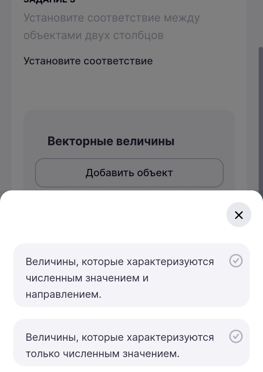 Установите соответствие между 
объектами двух столбцов 
Ycтанoоbиtе cooтbетствие 
Векторные величинь 
Добавить объект 
Величинь, которые характеризуются 
численным значением И 
направлением. 
Величины, которые характеризуются 
только численным значением.