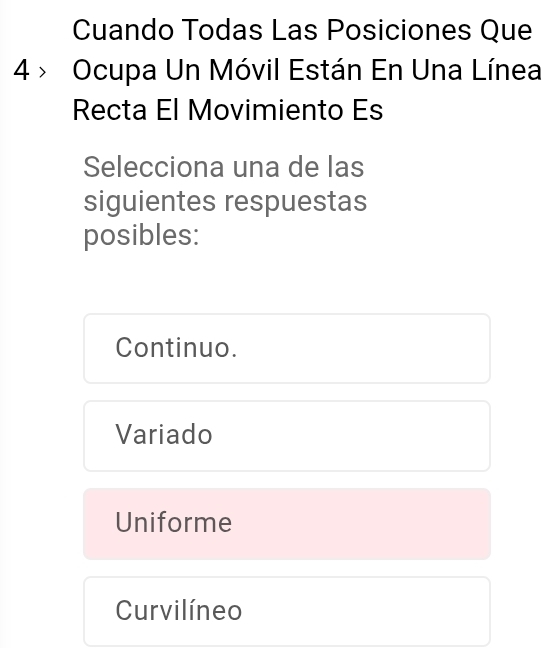 Cuando Todas Las Posiciones Que
4 > Ocupa Un Móvil Están En Una Línea
Recta El Movimiento Es
Selecciona una de las
siguientes respuestas
posibles:
Continuo.
Variado
Uniforme
Curvilíneo