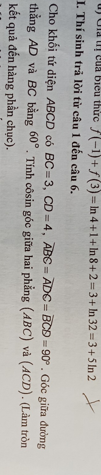 ủ) Gia trị của biểu thức f(-1)+f(3)=ln 4+1+ln 8+2=3+ln 32=3+5ln 2
I. Thí sinh trả lời từ câu 1 đến câu 6. 
Cho khối tứ diện ABCD có BC=3, CD=4, widehat ABC=widehat ADC=widehat BCD=90°. Góc giữa đường 
thẳng AD và BC bằng 60°. Tính côsin góc giữa hai phẳng (ABC) và (ACD). (Làm tròn 
kết quả đến hàng phần chục).