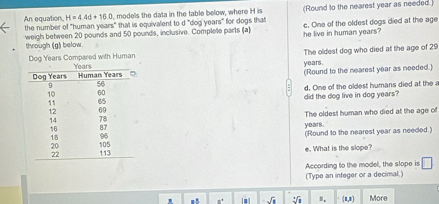 An equation, H=4.4d+16.0 , models the data in the table below, where H is (Round to the nearest year as needed.) 
the number of "human years" that is equivalent to d "dog years" for dogs that c. One of the oldest dogs died at the age 
weigh between 20 pounds and 50 pounds, inclusive. Complete parts (a) 
through (g) below. he live in human years? 
The oldest dog who died at the age of 29
Dog Years Compared with Human
years. 
(Round to the nearest year as needed.) 
d. One of the oldest humans died at the a 
did the dog live in dog years? 
The oldest human who died at the age of
years. 
(Round to the nearest year as needed.) 
e. What is the slope? 
According to the model, the slope is 
(Type an integer or a decimal.)
sqrt(□ ) sqrt[3](□ ).. (□ ,□ ) More