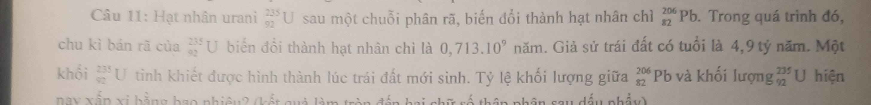 Hạt nhân urani _(92)^(235)U sau một chuỗi phân rã, biến đổi thành hạt nhân chỉì _(82)^(206)Pb. Trong quá trình đó, 
chu kì bán rã của beginarrayr 235 92endarray U biến đổi thành hạt nhân chì là 0,713.10^9 năm. Giả sử trái đất có tuổi là 4,9 tỷ năm. Một 
khối beginarrayr 235 92endarray U I tinh khiết được hình thành lúc trái đất mới sinh. Tỷ lệ khối lượng giữa _(82)^(206)Pb 6 và khối lượng _(92)^(235)U hiện 
BBX xấp xi bằng bao nhiêu2 (kết quả làm tròn đến hai chữ số W dấu nhẩy)