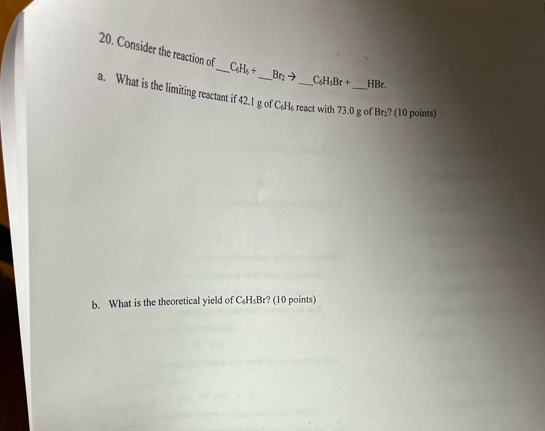 Consider the reaction of _ C_6H_6+ Br_2to C_6H_5Br+ HBr. 
a. What is the limiting reactant if 42.1 g of C₆H₆ react with 73.0 g of Br₂? (10 points) 
b. What is the theoretical yield of C_6H_5Br r? (10 points)