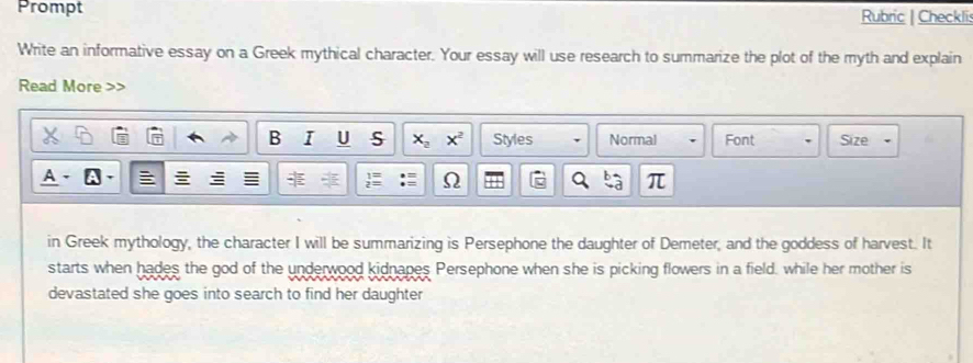 Prompt Rubric | Checkli: 
Write an informative essay on a Greek mythical character. Your essay will use research to summarize the plot of the myth and explain 
Read More 
B I U S x_2x^2 Styles Normal Font Size 
Ω 
π 
in Greek mythology, the character I will be summarizing is Persephone the daughter of Demeter, and the goddess of harvest. It 
starts when hades the god of the underwood kidnapes Persephone when she is picking flowers in a field, while her mother is 
devastated she goes into search to find her daughter