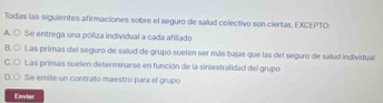 Todas las siguientes afirmaciones sobre el seguro de salud colectivo son ciertas, EXCEPTO:
A. ○ Se entrega una póliza individual a cada afiliado
B. ○ Las primas del seguro de salud de grupo suelen ser más bajas que las del seguro de salud individual
C. ○ Las primas suelen determinarse en función de la siniestralidad del grupo
D.○ Se emite un contrato maestro para el grupo
Envlar