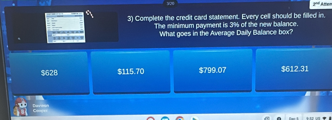 3/20 Atten
2^(nd) 
3) Complete the credit card statement. Every cell should be filled in.
The minimum payment is 3% of the new balance.
What goes in the Average Daily Balance box?
$628 $115.70 $799.07 $612.31
Davieon
Cooper
Nec 5