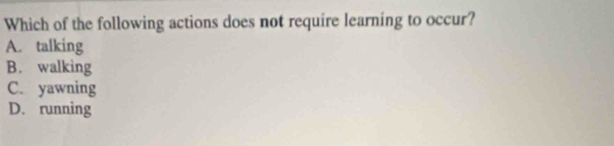 Which of the following actions does not require learning to occur?
A. talking
B. walking
C. yawning
D. running