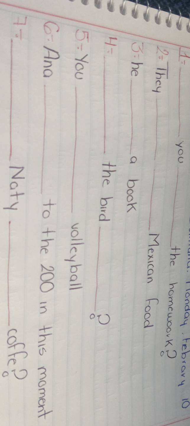 1= _ 
A. Tonday Febrary 10 
you_ 
the homewoork?
2= They __Mexican Food 
3:he _a book 
4- _ 
the bird_ 
5/ In_ 
volleyball 
6/  And _to the 200 in this moment 
7- _ 
Naty _coffe?