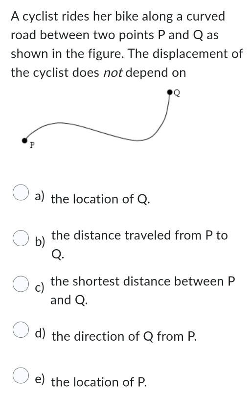 A cyclist rides her bike along a curved 
road between two points P and Q as 
shown in the figure. The displacement of 
the cyclist does not depend on 
a) the location of Q. 
b) the distance traveled from P to
Q. 
c) the shortest distance between P
and Q. 
d) the direction of Q from P. 
e) the location of P.