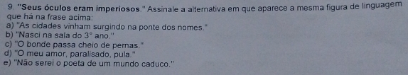 ''Seus óculos eram imperiosos.'' Assinale a alternativa em que aparece a mesma figura de linguagem
que há na frase acima:
a) "As cidades vinham surgindo na ponte dos nomes."
b) ''Nasci na sala do 3° ano."
c) ''O bonde passa cheio de peras.'
d) "O meu amor, paralisado, pula."
e) ''Não serei o poeta de um mundo caduco.''