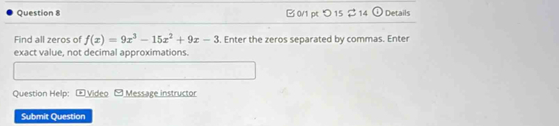 □0/1 pt つ 15 $ 14 i Details 
Find all zeros of f(x)=9x^3-15x^2+9x-3. Enter the zeros separated by commas. Enter 
exact value, not decimal approximations. 
Question Help: Video 4 Message instructor 
Submit Question