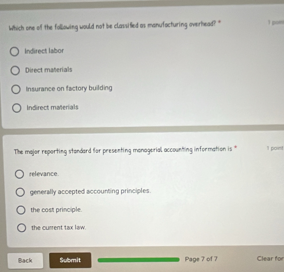 Which one of the following would not be classified as manufacturing overhead? *
1 poin
Indirect labor
Direct materials
Insurance on factory building
Indirect materials
The major reporting standard for presenting managerial accounting information is * 1 point
relevance.
generally accepted accounting principles.
the cost principle.
the current tax law.
Back Submit Page 7 of 7 Clear for