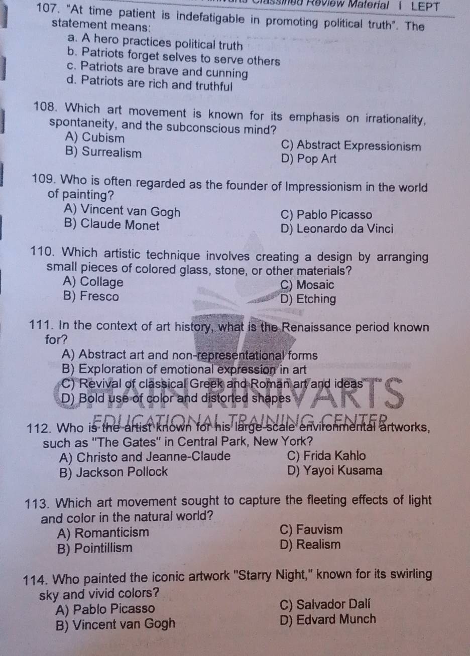 Massined Review Material | LEPT
107. "At time patient is indefatigable in promoting political truth". The
statement means:
a. A hero practices political truth
b. Patriots forget selves to serve others
c. Patriots are brave and cunning
d. Patriots are rich and truthful
108. Which art movement is known for its emphasis on irrationality,
spontaneity, and the subconscious mind?
A) Cubism C) Abstract Expressionism
B) Surrealism
D) Pop Art
109. Who is often regarded as the founder of Impressionism in the world
of painting?
A) Vincent van Gogh C) Pablo Picasso
B) Claude Monet
D) Leonardo da Vinci
110. Which artistic technique involves creating a design by arranging
small pieces of colored glass, stone, or other materials?
A) Collage C) Mosaic
B) Fresco D) Etching
111. In the context of art history, what is the Renaissance period known
for?
A) Abstract art and non-representational forms
B) Exploration of emotional expression in art
C) Revival of classical Greek and Roman an and ideas
D) Bold use of color and distorted shapes
112. Who is the artist known for his large scale environmental artworks,
such as ''The Gates'' in Central Park, New York?
A) Christo and Jeanne-Claude C) Frida Kahlo
B) Jackson Pollock D) Yayoi Kusama
113. Which art movement sought to capture the fleeting effects of light
and color in the natural world?
A) Romanticism C) Fauvism
B) Pointillism D) Realism
114. Who painted the iconic artwork "Starry Night," known for its swirling
sky and vivid colors?
A) Pablo Picasso C) Salvador Dalí
B) Vincent van Gogh D) Edvard Munch