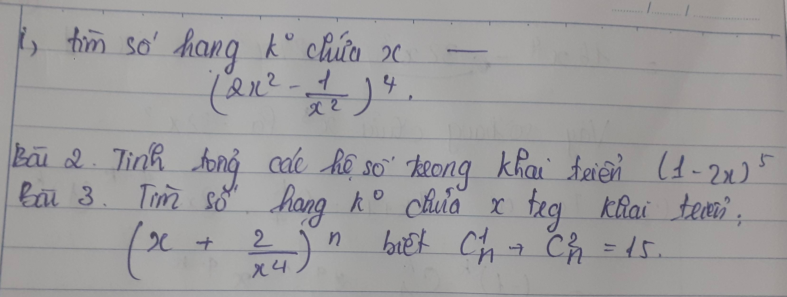 i, fim so' hang k° chiia x a
(2x^2- 1/x^2 )^4
Bāi a. Tinh hong cale he so keong Khai feién (1-2x)^5
Ba 3. Tim so" hang k° chula x teg KRai teen;
(x+ 2/x^4 )^n bier C^1_n+C^2_n=15