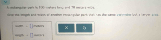 A rectangular park is 100 meters long and 70 meters wide. 
Give the length and width of another rectangular park that has the same perimeter but a larger area. 
width | meters × 
length □ meters