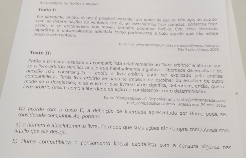 Considere os textos a seguir:
Texto I:
Por liberdade, então, só nos é possível entender um poder de agir ou não agir, de acordo
com as determinações da vontade; isto é, se escolhermos ficar parados, podemos ficar
assim, e se escolhermos nos mover, também podemos fazê-lo. Ora, essa liberdade
preso e acorrentado. hipotética é universalmente admitida como pertencente a todo aquele que não esteja
D. Hume. Uma investigação sobre o entendimento humano.
Texto II:  São Paulo: Uneso, 2003
Então a primeira resposta do compatibilista relativamente ao ''livre-arbítrio'' é afirmar que
se o livre-arbítrio significa aquilo que habitualmente significa - liberdade de escolha e de
decisão não constrangida - então o livre-arbítrio pode ser explicado pela análise
compatibilista. Terás livre-arbítrio se nada te impedir de escolher ou escolher de outro
modo se o desejasses; e se é isto o que livre-arbítrio signífica, defendem, então, que o
livre-arbítrio (assim como a liberdade de ação) é consistente com o determinismo.
Kane, 'Compatibilismo". Disponível em:. Acesso em: 24 nov. 2015.
De acordo com o texto II, a definição de liberdade apresentada por Hume pode ser
considerada compatibilista, porque:
a) o homem é absolutamente livre, de modo que suas ações são sempre compatíveis com
aquilo que ele deseja.
b) Hume compatibiliza o pensamento liberal capitalista com a censura vigente nas