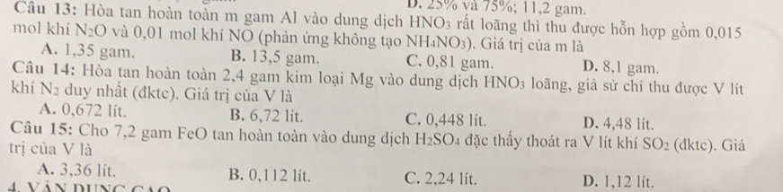 D. 25% và 75%; 11, 2 gam.
Câu 13: Hòa tan hoàn toàn m gam Al vào dung dịch HNO3 rất loãng thì thu được hỗn hợp gồm 0,015
mol khí N_2O và 0,01 mol khí NO (phản ứng không tạo NH₄N (O_3). Giá trị của m là
A. 1,35 gam. B. 13,5 gam. C. 0,81 gam. D. 8,1 gam.
Câu 14: Hòa tan hoàn toàn 2,4 gam kim loại Mg vào dung dịch HNO_3 loãng, giả sử chỉ thu được V lít
khí N2 duy nhất (đktc). Giá trị của V là
A. 0,672 lit. B. 6,72 lit. C. 0,448 lít. D. 4,48 lit.
Câu 15: Cho 7, 2 gam FeO tan hoàn toàn vào dung dịch H_2SO 4 đặc thấy thoát ra V lít khí SO_2
trị của V là (dktc). Giá
A. 3,36 lit. B. 0,112 lít. C. 2,24 lít. D. 1,12 lít.