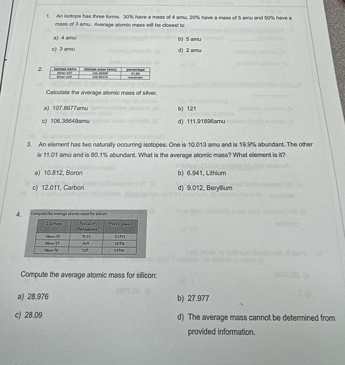 An isotope has three forms. 30% have a mass of 4 amu, 20% have a mass of 5 amu and 50% have a
mass of 3 amu. Average atomic mass will be closest to
a) 4 amu b) 5 amu
c) 3 amu d) 2 amu
2
Calculate the average atomic mass of silver.
a) 107.8677amu b) 121
c) 106.38649amu d) 111.91896amu
3. An element has two naturally occurring isotopes. One is 10.013 amu and is 19.9% abundant. The other
is 11.01 amu and is 80.1% abundant. What is the average atomic mass? What element is it?
a) 10.812, Boron b) 6.941, Lithium
c) 12.011, Carbon d) 9.012, Beryllium
4. Compute the average atomic mass for silicon:
Compute the average atomic mass for silicon:
a) 28.976 b) 27.977
c) 28.09 d) The average mass cannot be determined from
provided information.