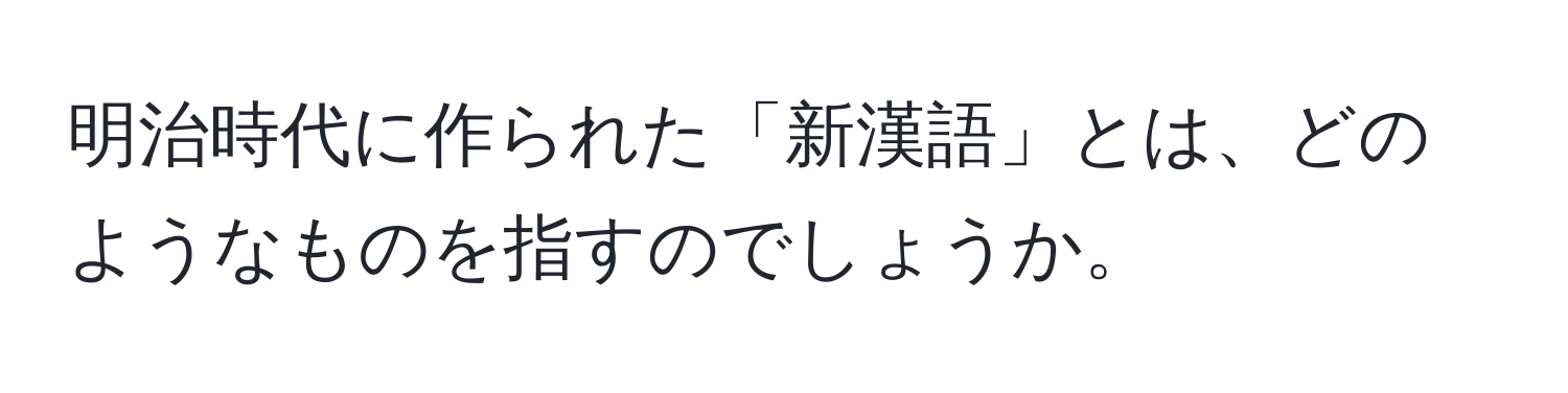 明治時代に作られた「新漢語」とは、どのようなものを指すのでしょうか。