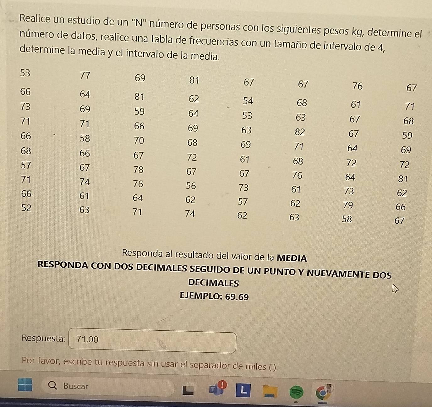 Realice un estudio de un 'N'' número de personas con los siguientes pesos kg, determine el 
número de datos, realice una tabla de frecuencias con un tamaño de intervalo de 4, 
determine la media y el intervalo de la media. 
Responda al resultado del valor de la MEDIA 
RESPONDA CON DOS DECIMALES SEGUIDO DE UN PUNTO Y NUEVAMENTE DOS 
DECIMALES 
EJEMPLO: 69.69
Respuesta: 71.00
Por favor, escribe tu respuesta sin usar el separador de miles (.) 
Buscar 
L