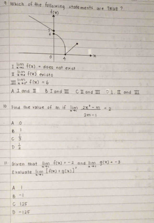 Which of the following statements a TRUE?
I limlimits _xto 0f(x)= does not exist
II limlimits _xto 4f(x) exists
limlimits _xto 0^+f(x)=6
A I and I B I and II CI and III D 1, II and III
10 Find the value of m if limlimits _xto 1 (2x^3-m)/2m-1 =2
A O
B 1
C  1/3 
D  1/2 
11. Given that limlimits _xto cf(x)=-2 and limlimits _xto cg(x)=-3
Evaluate limlimits _xto c[f(x)+g(x)]^3
A I
B - 1
C 125
D -125