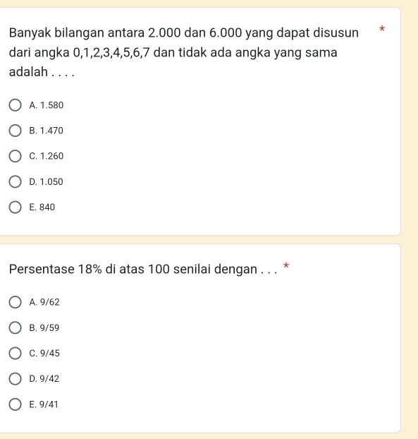 Banyak bilangan antara 2.000 dan 6.000 yang dapat disusun *
dari angka 0, 1, 2, 3, 4, 5, 6, 7 dan tidak ada angka yang sama
adalah . . . .
A. 1.580
B. 1.470
C. 1.260
D. 1.050
E. 840
Persentase 18% di atas 100 senilai dengan . . . *
A. 9/62
B. 9/59
C. 9/45
D. 9/42
E. 9/41